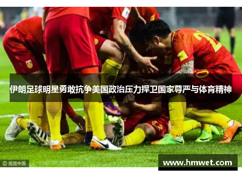 伊朗足球明星勇敢抗争美国政治压力捍卫国家尊严与体育精神
