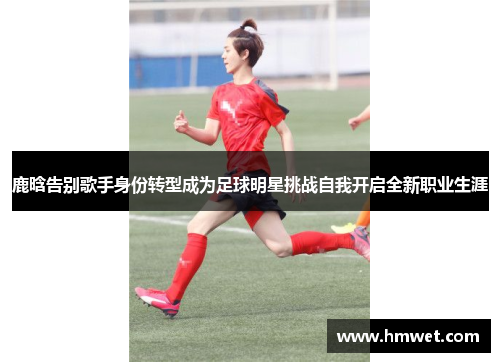 鹿晗告别歌手身份转型成为足球明星挑战自我开启全新职业生涯