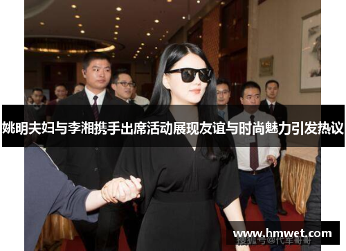 姚明夫妇与李湘携手出席活动展现友谊与时尚魅力引发热议