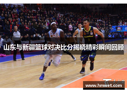 山东与新疆篮球对决比分揭晓精彩瞬间回顾